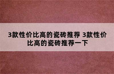 3款性价比高的瓷砖推荐 3款性价比高的瓷砖推荐一下